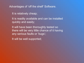 Advantages of ‘off the shelf’ Software.
It is relatively cheap;
It is readily available and can be installed
quickly and easily;
It will have been thoroughly tested so
there will be very little chance of it having
any serious faults or ‘bugs’;
It will be well supported;

 