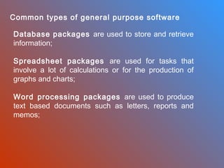 Common types of general purpose software
Database packages are used to store and retrieve
information;
Spreadsheet packages are used for tasks that
involve a lot of calculations or for the production of
graphs and charts;
Word processing packages are used to produce
text based documents such as letters, reports and
memos;

 