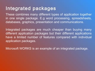Integrated packages
These combines many different types of application together
in one single package. E.g word processing, spreadsheets,
databases, graphics, presentation and communications.
Integrated packages are much cheaper than buying many
different application packages but their different applications
have a limited number of features compared with individual
application packages.
Microsoft WORKS is an example of an integrated package.

 