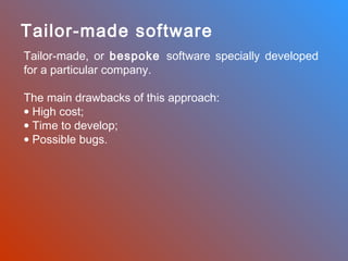 Tailor-made software
Tailor-made, or bespoke software specially developed
for a particular company.
The main drawbacks of this approach:
• High cost;
• Time to develop;
• Possible bugs.

 