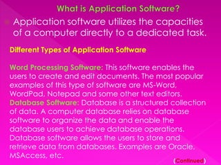  Application software utilizes the capacities 
of a computer directly to a dedicated task. 
Different Types of Application Software 
Word Processing Software: This software enables the 
users to create and edit documents. The most popular 
examples of this type of software are MS-Word, 
WordPad, Notepad and some other text editors. 
Database Software: Database is a structured collection 
of data. A computer database relies on database 
software to organize the data and enable the 
database users to achieve database operations. 
Database software allows the users to store and 
retrieve data from databases. Examples are Oracle, 
MSAccess, etc. 
(Continued) 
 