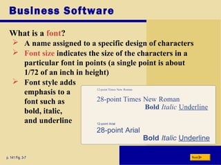 Business Software
What is a font?
p. 141 Fig. 3-7 Next
 A name assigned to a specific design of characters
 Font size indicates the size of the characters in a
particular font in points (a single point is about
1/72 of an inch in height)
 Font style adds
emphasis to a
font such as
bold, italic,
and underline
 