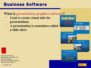 Business Software
What is presentation graphics software?
p. 146 Fig. 3-12 Next
 Used to create visual aids for
presentations
 A presentation is sometimes called
a slide show
Click to view Web Link,
click Chapter 3, Click Web Link
from left navigation,
then click Presentation Graphics
Software below Chapter 3
 