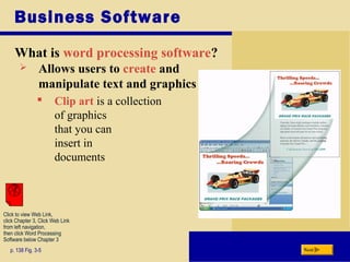 Business Software
What is word processing software?
p. 138 Fig. 3-5
 Allows users to create and
manipulate text and graphics
 Clip art is a collection
of graphics
that you can
insert in
documents
Next
Click to view Web Link,
click Chapter 3, Click Web Link
from left navigation,
then click Word Processing
Software below Chapter 3
 