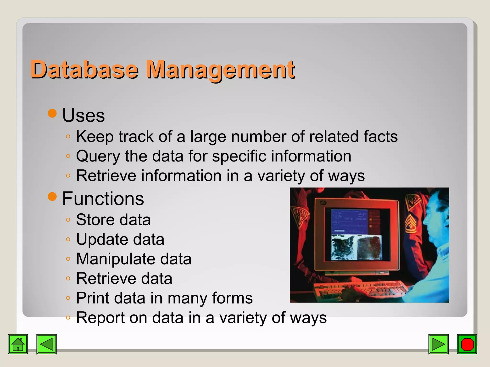 Database ManagementDatabase Management
Uses
◦ Keep track of a large number of related facts
◦ Query the data for specific information
◦ Retrieve information in a variety of ways
Functions
◦ Store data
◦ Update data
◦ Manipulate data
◦ Retrieve data
◦ Print data in many forms
◦ Report on data in a variety of ways
 