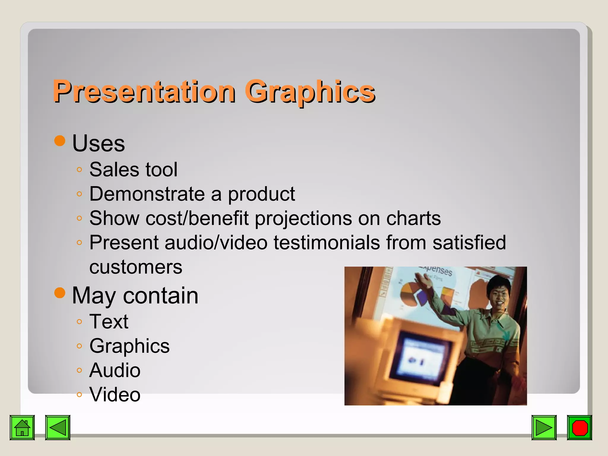 Presentation GraphicsPresentation Graphics
Uses
◦ Sales tool
◦ Demonstrate a product
◦ Show cost/benefit projections on charts
◦ Present audio/video testimonials from satisfied
customers
May contain
◦ Text
◦ Graphics
◦ Audio
◦ Video
 