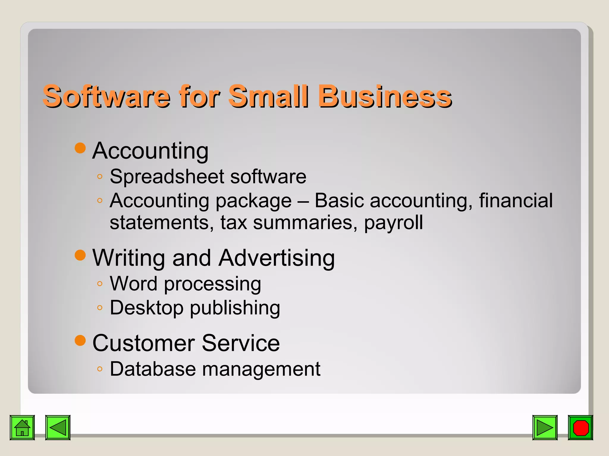 Software for Small BusinessSoftware for Small Business
Accounting
◦ Spreadsheet software
◦ Accounting package – Basic accounting, financial
statements, tax summaries, payroll
Writing and Advertising
◦ Word processing
◦ Desktop publishing
Customer Service
◦ Database management
 