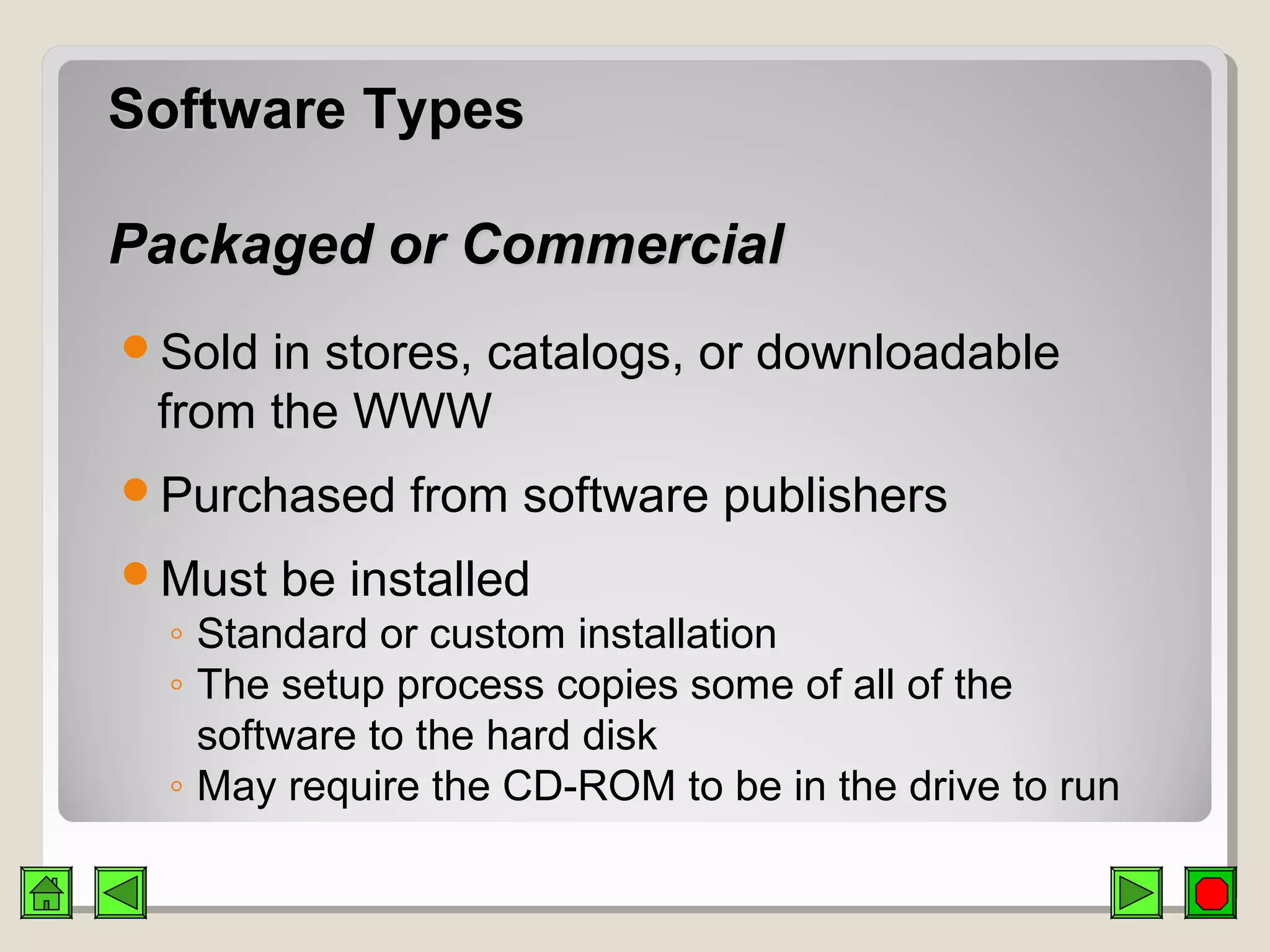 Software TypesSoftware Types
Packaged or CommercialPackaged or Commercial
Sold in stores, catalogs, or downloadable
from the WWW
Purchased from software publishers
Must be installed
◦ Standard or custom installation
◦ The setup process copies some of all of the
software to the hard disk
◦ May require the CD-ROM to be in the drive to run
 