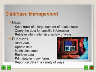 Database ManagementDatabase Management
Uses
◦ Keep track of a large number of related facts
◦ Query the data for specific information
◦ Retrieve information in a variety of ways
Functions
◦ Store data
◦ Update data
◦ Manipulate data
◦ Retrieve data
◦ Print data in many forms
◦ Report on data in a variety of ways
 