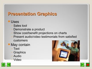 Presentation GraphicsPresentation Graphics
Uses
◦ Sales tool
◦ Demonstrate a product
◦ Show cost/benefit projections on charts
◦ Present audio/video testimonials from satisfied
customers
May contain
◦ Text
◦ Graphics
◦ Audio
◦ Video
 