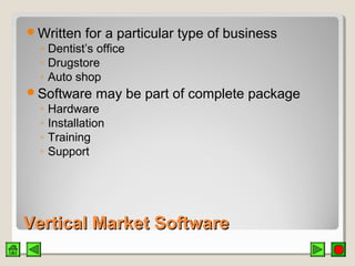 Vertical Market SoftwareVertical Market Software
Written for a particular type of business
◦ Dentist’s office
◦ Drugstore
◦ Auto shop
Software may be part of complete package
◦ Hardware
◦ Installation
◦ Training
◦ Support
 