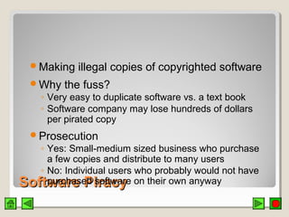 Software PiracySoftware Piracy
Making illegal copies of copyrighted software
Why the fuss?
◦ Very easy to duplicate software vs. a text book
◦ Software company may lose hundreds of dollars
per pirated copy
Prosecution
◦ Yes: Small-medium sized business who purchase
a few copies and distribute to many users
◦ No: Individual users who probably would not have
purchased software on their own anyway
 