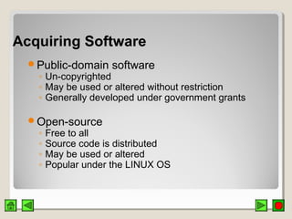 Acquiring SoftwareAcquiring Software
Public-domain software
◦ Un-copyrighted
◦ May be used or altered without restriction
◦ Generally developed under government grants
Open-source
◦ Free to all
◦ Source code is distributed
◦ May be used or altered
◦ Popular under the LINUX OS
 