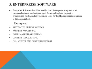 5. ENTERPRRISE SOFTWARE
• Enterprise Software describes a collection of computer programs with
common business applications, tools for modeling how the entire
organization works, and development tools for building applications unique
to the organization.
Examples:
• AUTOMATED BILLING SYSTEMS.
• PAYMENT PROCESSING.
• EMAIL MARKETING SYSTEMS.
• CONTENT MANAGEMENT.
• CALL CENTER AND CUSTOMER SUPPORT.
 