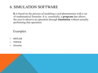 6. SIMULATION SOFTWARE
It is based on the process of modeling a real phenomenon with a set
of mathematical formulas. It is, essentially, a program that allows
the user to observe an operation through simulation without actually
performing that operation.
Examples:
• MATLAB
• PSPICE
• Simulink
 