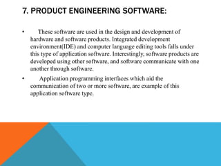 7. PRODUCT ENGINEERING SOFTWARE:
• These software are used in the design and development of
hardware and software products. Integrated development
environment(IDE) and computer language editing tools falls under
this type of application software. Interestingly, software products are
developed using other software, and software communicate with one
another through software.
• Application programming interfaces which aid the
communication of two or more software, are example of this
application software type.
 