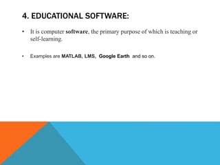 4. EDUCATIONAL SOFTWARE:
• It is computer software, the primary purpose of which is teaching or
self-learning.
• Examples are MATLAB, LMS, Google Earth and so on.
 