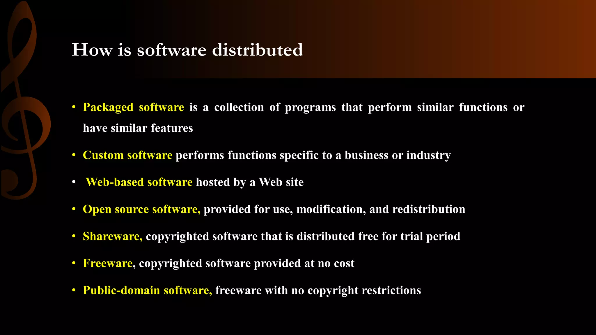 How is software distributed
• Packaged software is a collection of programs that perform similar functions or
have similar features
• Custom software performs functions specific to a business or industry
• Web-based software hosted by a Web site
• Open source software, provided for use, modification, and redistribution
• Shareware, copyrighted software that is distributed free for trial period
• Freeware, copyrighted software provided at no cost
• Public-domain software, freeware with no copyright restrictions
 