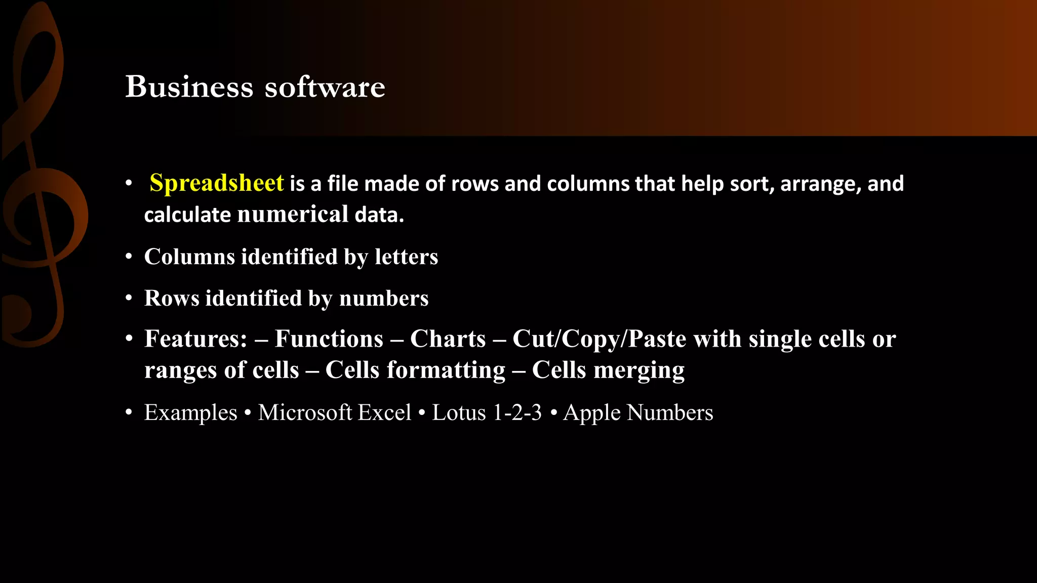 Business software
• Spreadsheet is a file made of rows and columns that help sort, arrange, and
calculate numerical data.
• Columns identified by letters
• Rows identified by numbers
• Features: – Functions – Charts – Cut/Copy/Paste with single cells or
ranges of cells – Cells formatting – Cells merging
• Examples • Microsoft Excel • Lotus 1-2-3 • Apple Numbers
 
