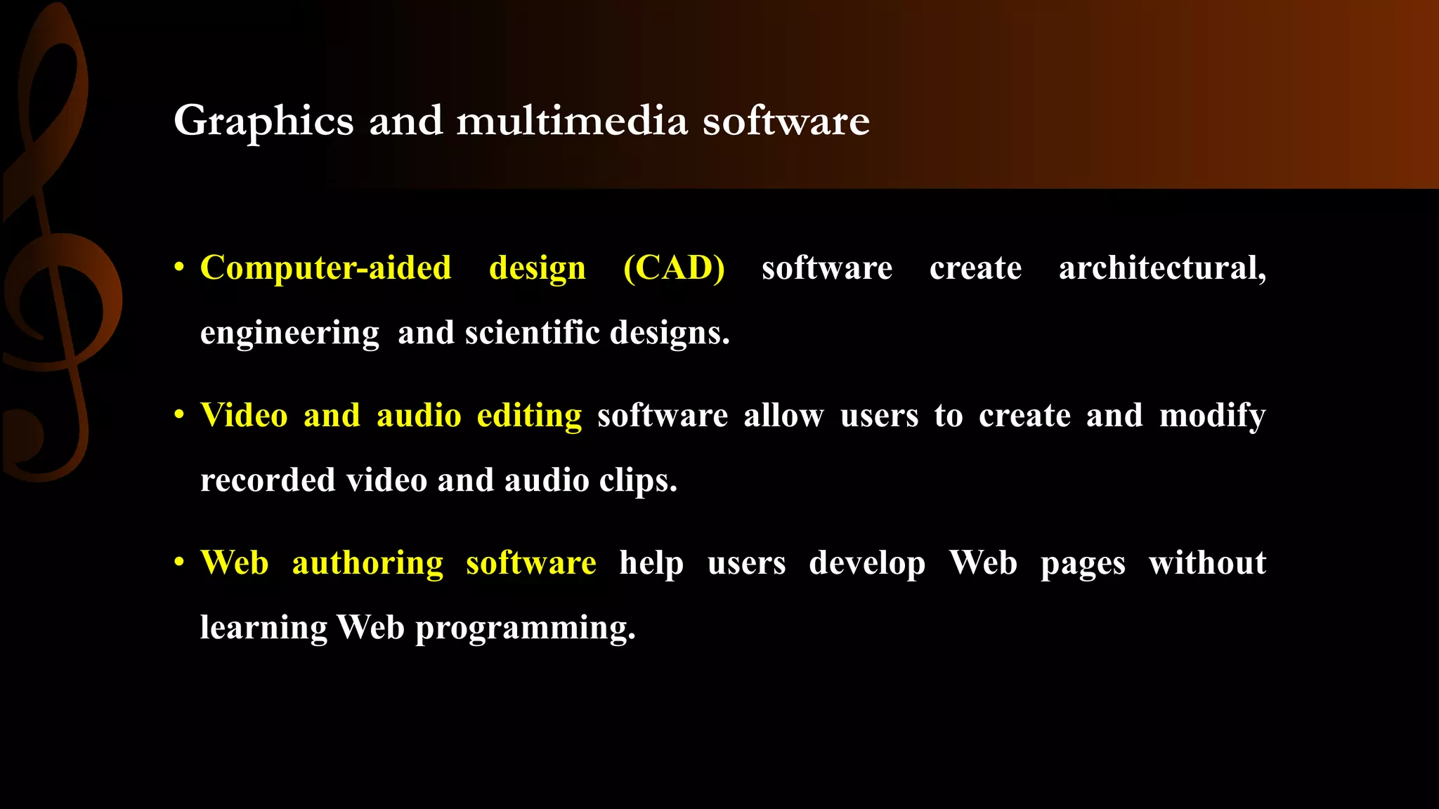Graphics and multimedia software
• Computer-aided design (CAD) software create architectural,
engineering and scientific designs.
• Video and audio editing software allow users to create and modify
recorded video and audio clips.
• Web authoring software help users develop Web pages without
learning Web programming.
 