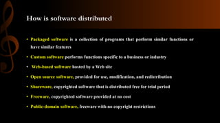 How is software distributed
• Packaged software is a collection of programs that perform similar functions or
have similar features
• Custom software performs functions specific to a business or industry
• Web-based software hosted by a Web site
• Open source software, provided for use, modification, and redistribution
• Shareware, copyrighted software that is distributed free for trial period
• Freeware, copyrighted software provided at no cost
• Public-domain software, freeware with no copyright restrictions
 