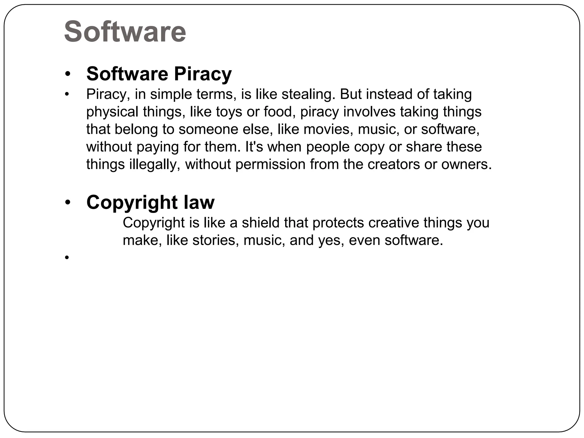 Software
• Software Piracy
• Piracy, in simple terms, is like stealing. But instead of taking
physical things, like toys or food, piracy involves taking things
that belong to someone else, like movies, music, or software,
without paying for them. It's when people copy or share these
things illegally, without permission from the creators or owners.
• Copyright law
Copyright is like a shield that protects creative things you
make, like stories, music, and yes, even software.
•
 