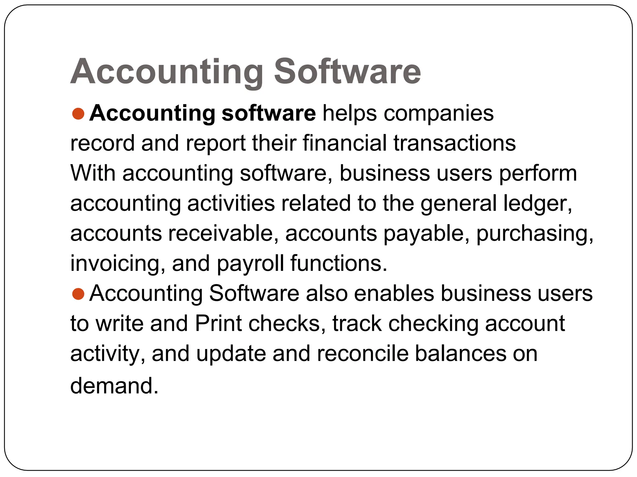 Accounting Software
⚫Accounting software helps companies
record and report their financial transactions
With accounting software, business users perform
accounting activities related to the general ledger,
accounts receivable, accounts payable, purchasing,
invoicing, and payroll functions.
⚫Accounting Software also enables business users
to write and Print checks, track checking account
activity, and update and reconcile balances on
demand.
 