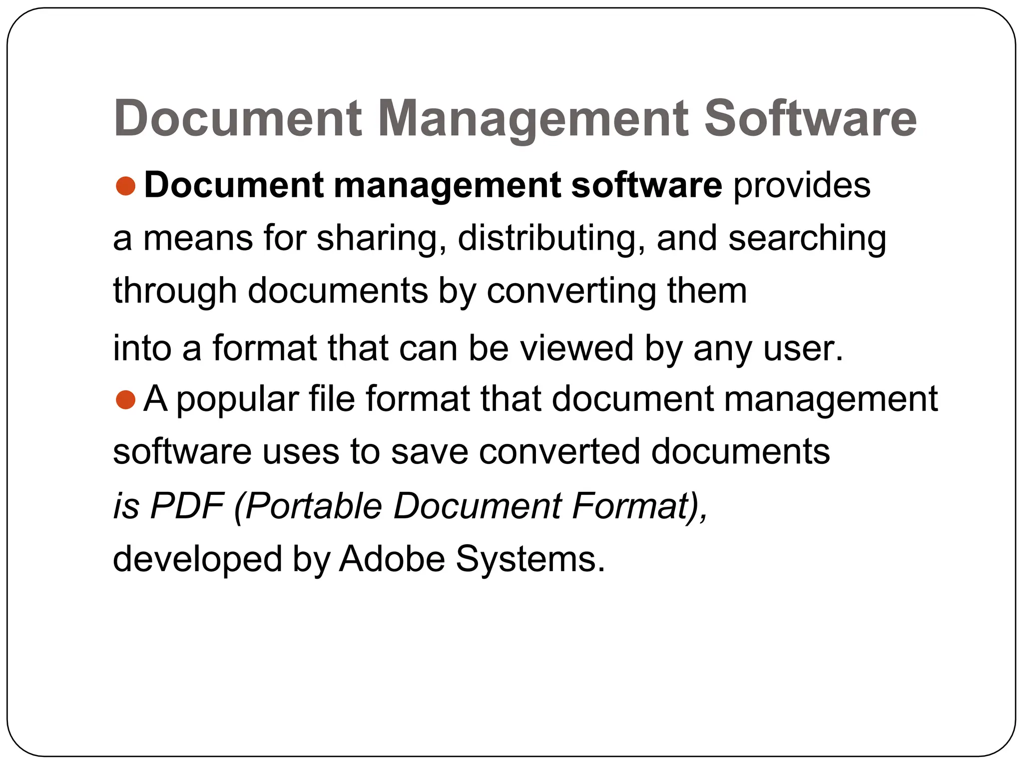 Document Management Software
⚫Document management software provides
a means for sharing, distributing, and searching
through documents by converting them
into a format that can be viewed by any user.
⚫A popular file format that document management
software uses to save converted documents
is PDF (Portable Document Format),
developed by Adobe Systems.
 