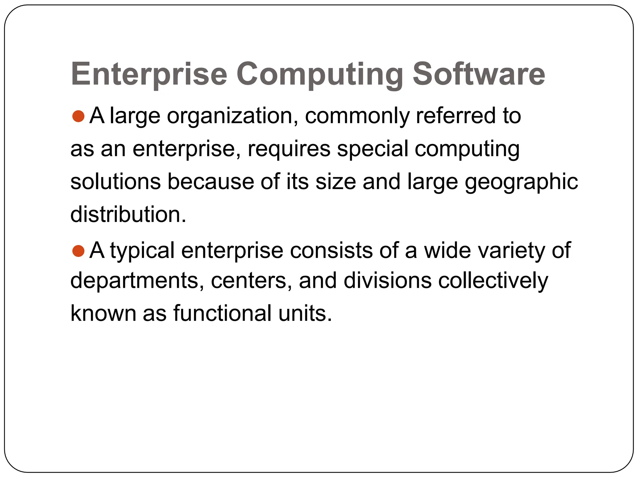Enterprise Computing Software
⚫A large organization, commonly referred to
as an enterprise, requires special computing
solutions because of its size and large geographic
distribution.
⚫A typical enterprise consists of a wide variety of
departments, centers, and divisions collectively
known as functional units.
 