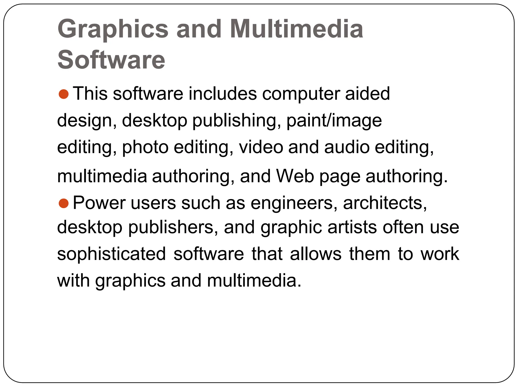 Graphics and Multimedia
Software
⚫This software includes computer aided
design, desktop publishing, paint/image
editing, photo editing, video and audio editing,
multimedia authoring, and Web page authoring.
⚫Power users such as engineers, architects,
desktop publishers, and graphic artists often use
sophisticated software that allows them to work
with graphics and multimedia.
 