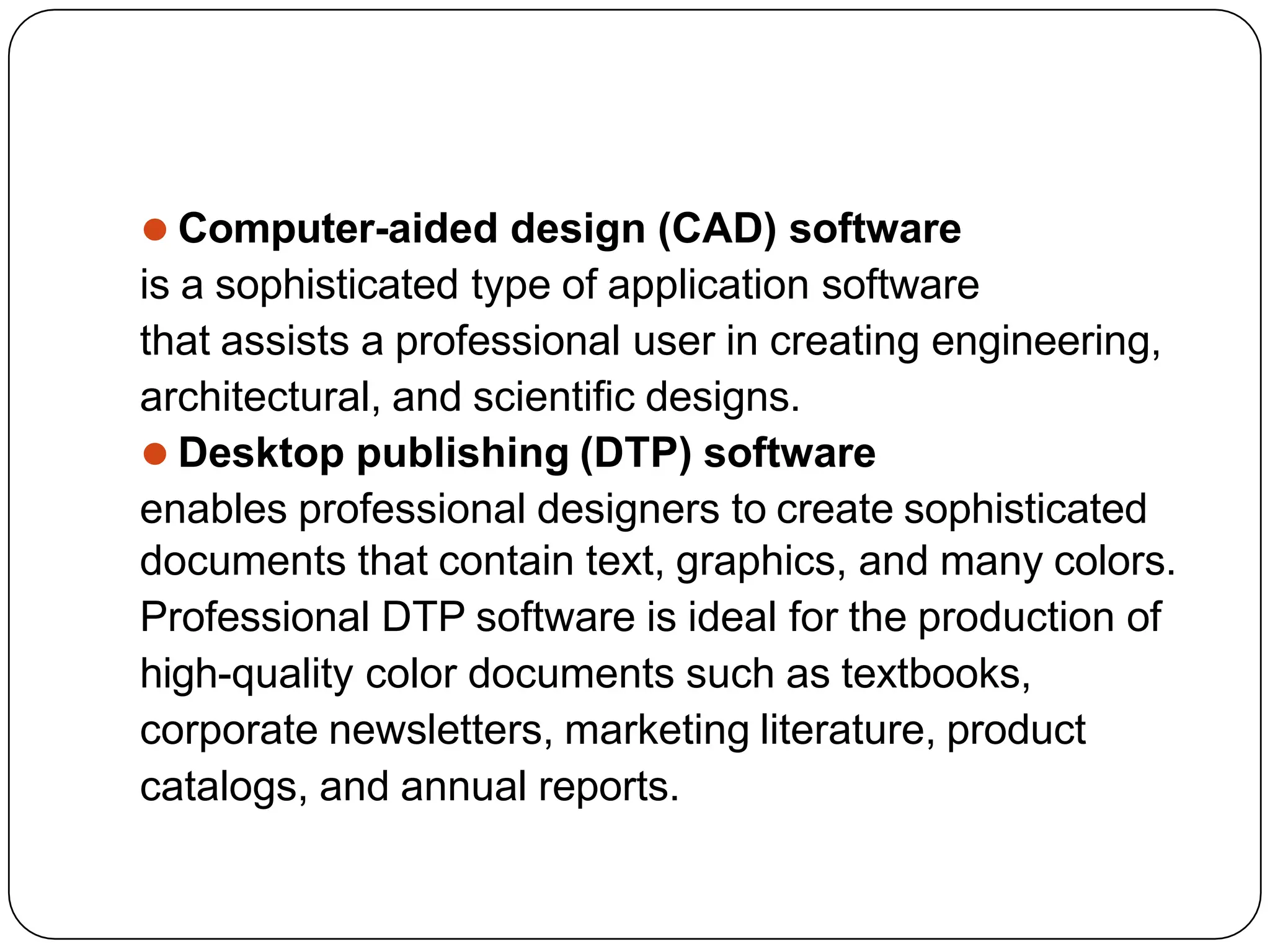 ⚫ Computer-aided design (CAD) software
is a sophisticated type of application software
that assists a professional user in creating engineering,
architectural, and scientific designs.
⚫ Desktop publishing (DTP) software
enables professional designers to create sophisticated
documents that contain text, graphics, and many colors.
Professional DTP software is ideal for the production of
high-quality color documents such as textbooks,
corporate newsletters, marketing literature, product
catalogs, and annual reports.
 