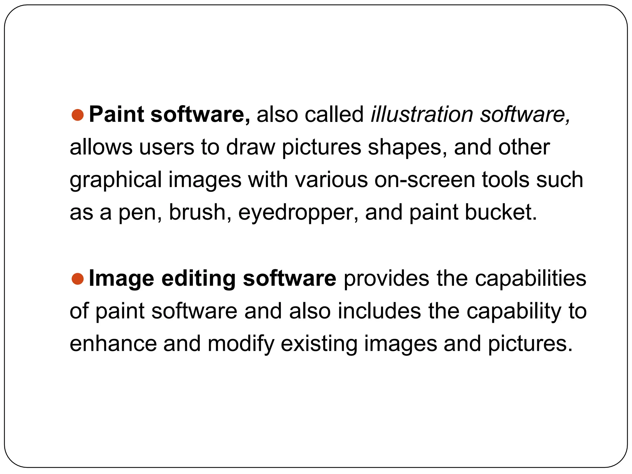 ⚫Paint software, also called illustration software,
allows users to draw pictures shapes, and other
graphical images with various on-screen tools such
as a pen, brush, eyedropper, and paint bucket.
⚫Image editing software provides the capabilities
of paint software and also includes the capability to
enhance and modify existing images and pictures.
 