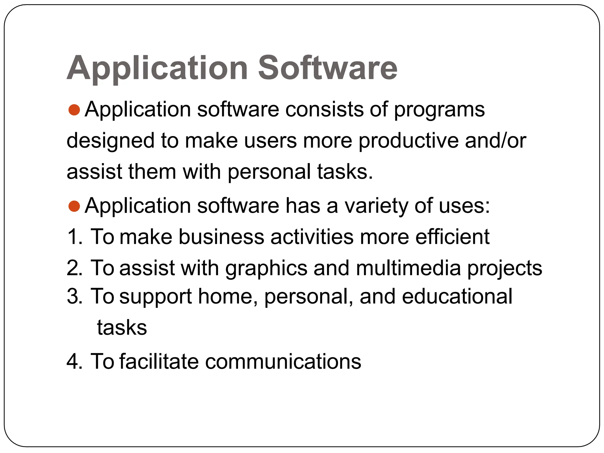 Application Software
⚫Application software consists of programs
designed to make users more productive and/or
assist them with personal tasks.
⚫Application software has a variety of uses:
1. To make business activities more efficient
2. To assist with graphics and multimedia projects
3. To support home, personal, and educational
tasks
4. To facilitate communications
 