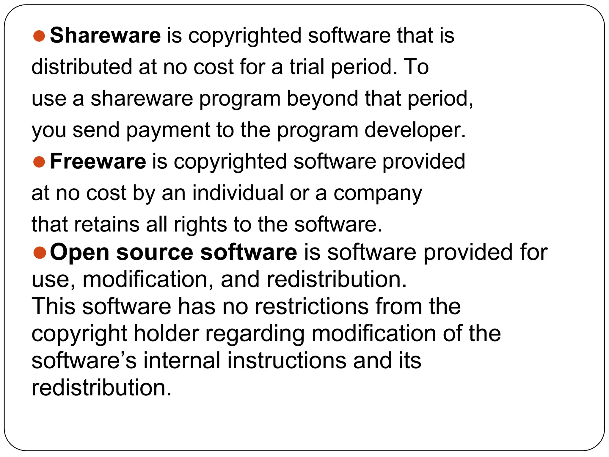 ⚫Shareware is copyrighted software that is
distributed at no cost for a trial period. To
use a shareware program beyond that period,
you send payment to the program developer.
⚫Freeware is copyrighted software provided
at no cost by an individual or a company
that retains all rights to the software.
⚫Open source software is software provided for
use, modification, and redistribution.
This software has no restrictions from the
copyright holder regarding modification of the
software’s internal instructions and its
redistribution.
 