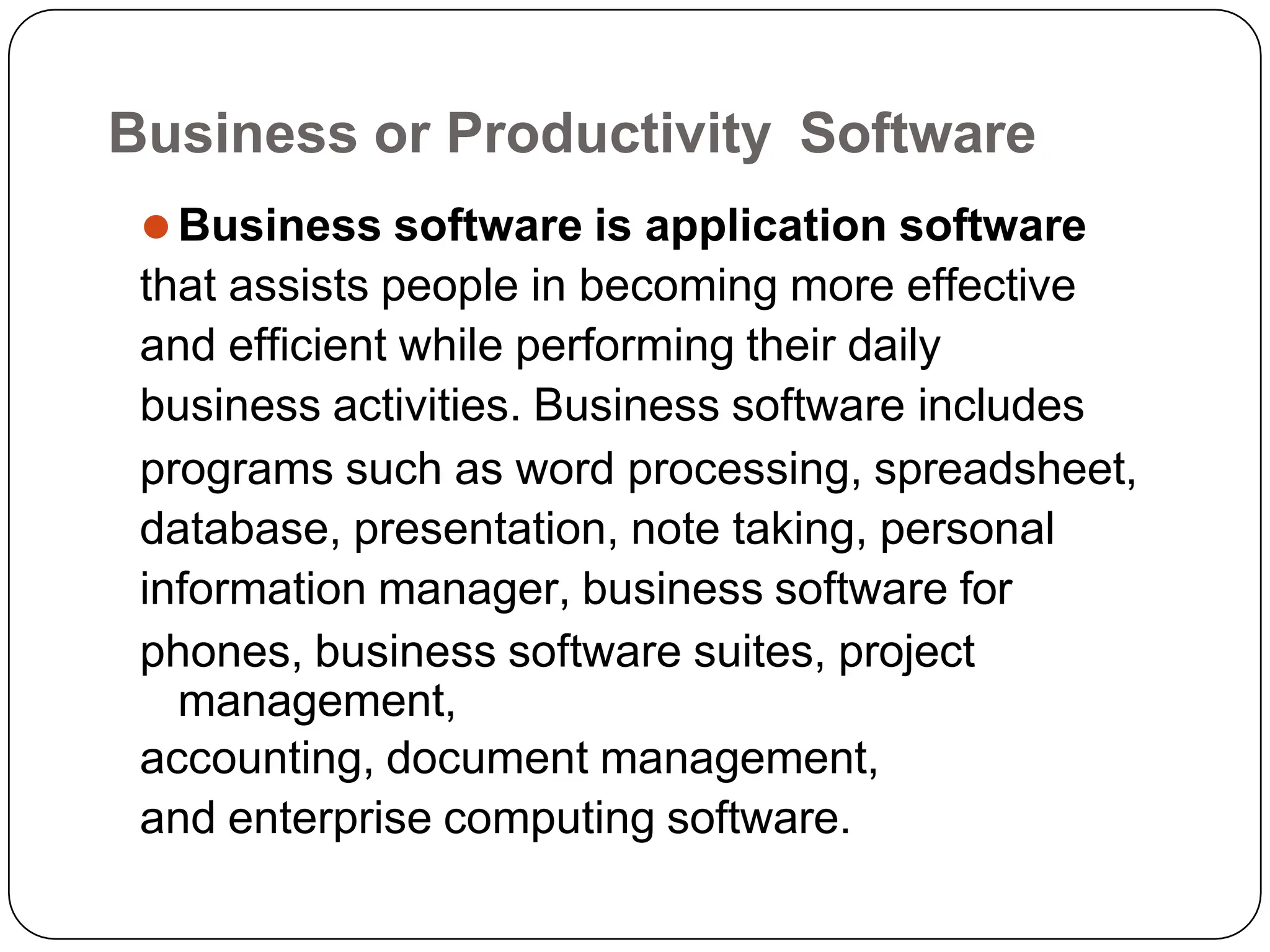 Business or Productivity Software
⚫Business software is application software
that assists people in becoming more effective
and efficient while performing their daily
business activities. Business software includes
programs such as word processing, spreadsheet,
database, presentation, note taking, personal
information manager, business software for
phones, business software suites, project
management,
accounting, document management,
and enterprise computing software.
 