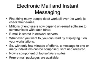 Electronic Mail and Instant
Messaging
• First thing many people do at work all over the world is
check their e-mail.
• Millions of end users now depend on e-mail software to
communicate with each other.
• E-mail is stored in network servers.
• Whenever you want to, you can read by displaying it on
your workstations.
• So, with only few minutes of efforts, a message to one or
many individuals can be composed, sent and received.
• Now a component of top software suites.
• Free e-mail packages are available.
 