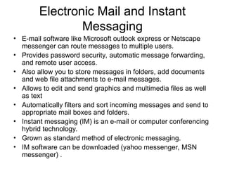 Electronic Mail and Instant
Messaging
• E-mail software like Microsoft outlook express or Netscape
messenger can route messages to multiple users.
• Provides password security, automatic message forwarding,
and remote user access.
• Also allow you to store messages in folders, add documents
and web file attachments to e-mail messages.
• Allows to edit and send graphics and multimedia files as well
as text
• Automatically filters and sort incoming messages and send to
appropriate mail boxes and folders.
• Instant messaging (IM) is an e-mail or computer conferencing
hybrid technology.
• Grown as standard method of electronic messaging.
• IM software can be downloaded (yahoo messenger, MSN
messenger) .
 