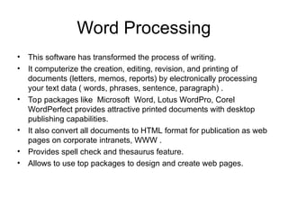 Word Processing
• This software has transformed the process of writing.
• It computerize the creation, editing, revision, and printing of
documents (letters, memos, reports) by electronically processing
your text data ( words, phrases, sentence, paragraph) .
• Top packages like Microsoft Word, Lotus WordPro, Corel
WordPerfect provides attractive printed documents with desktop
publishing capabilities.
• It also convert all documents to HTML format for publication as web
pages on corporate intranets, WWW .
• Provides spell check and thesaurus feature.
• Allows to use top packages to design and create web pages.
 