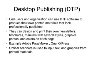 Desktop Publishing (DTP)
• End users and organization can use DTP software to
produce their own printed materials that look
professionally published.
• They can design and print their own newsletters,
brochures, manuals with several styles, graphics,
photos, and colors on each page.
• Example Adobe PageMaker , QuarkXPress
• Optical scanners is used to input text and graphics from
printed materials.
 