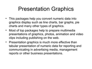 Presentation Graphics
• This packages help you convert numeric data into
graphics display such as line charts, bar graphs, pie
charts and many other types of graphics.
• Most of top packages help to prepare multimedia
presentations of graphics, photos, animation and video
clips including publishing on the web.
• Presentation graphics is much more effective than
tabular presentation of numeric data for reporting and
communicating in advertising media, management
reports or other business presentations.
 