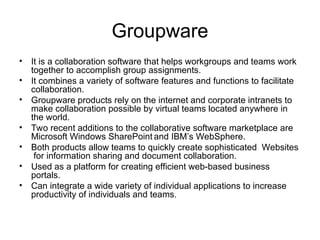 Groupware
• It is a collaboration software that helps workgroups and teams work
together to accomplish group assignments.
• It combines a variety of software features and functions to facilitate
collaboration.
• Groupware products rely on the internet and corporate intranets to
make collaboration possible by virtual teams located anywhere in
the world.
• Two recent additions to the collaborative software marketplace are
Microsoft Windows SharePoint and IBM’s WebSphere.
• Both products allow teams to quickly create sophisticated Websites
for information sharing and document collaboration.
• Used as a platform for creating efficient web-based business
portals.
• Can integrate a wide variety of individual applications to increase
productivity of individuals and teams.
 