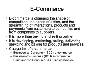 E-Commerce
• E-commerce is changing the shape of
competition, the speed of action, and the
streamlining of interactions, products and
payments from customers to companies and
from companies to suppliers.
• It is more than buying and selling online.
• It is developing, marketing, selling, delivering,
servicing and paying for products and services.
• Categories of e-commerce
– Business-to-Consumer (B2C) e-commerce
– Business-to-Business (B2B) e-commerce
– Consumer-to-Consumer (C2C) e-commerce
 