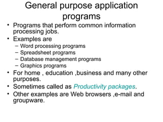 General purpose application
programs
• Programs that perform common information
processing jobs.
• Examples are
– Word processing programs
– Spreadsheet programs
– Database management programs
– Graphics programs
• For home , education ,business and many other
purposes.
• Sometimes called as Productivity packages.
• Other examples are Web browsers ,e-mail and
groupware.
 