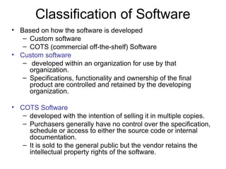 Classification of Software
• Based on how the software is developed
– Custom software
– COTS (commercial off-the-shelf) Software
• Custom software
– developed within an organization for use by that
organization.
– Specifications, functionality and ownership of the final
product are controlled and retained by the developing
organization.
• COTS Software
– developed with the intention of selling it in multiple copies.
– Purchasers generally have no control over the specification,
schedule or access to either the source code or internal
documentation.
– It is sold to the general public but the vendor retains the
intellectual property rights of the software.
 