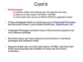 Cont’d
• Disadvantages
(-) Industry critics most features are not used by end users.
(-) takes lot of disk space (100 MB to 150 MB)
(-) Cost varies from as low as $100 to $700 for upgraded version
• These drawbacks leads to continued use of Integrated Packages
like Microsoft Works, Lotus eSuite WorkPlace, AppleWorks, etc.,
• Integrated Packages combine some of the several programs into
one software package.
• But these leave out many features and functions in individual
packages and software suites.
• However these use very less disk space (10 MB), cost less than
$100 and frequently pre-installed on many low-end micro-
computers.
 