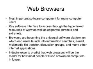 Web Browsers
• Most important software component for many computer
users
• Key software interface to access through the hyperlinked
resources of www as well as corporate intranets and
extranets.
• Browsers are becoming the universal software platform on
which end users launch into information searches, e-mail,
multimedia file transfer, discussion groups, and many other
internet applications.
• Industry experts predict that web browsers will be the
model for how most people will use networked computers
in future.
 