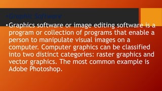 •Graphic Software
•Graphics software or image editing software is a
program or collection of programs that enable a
person to manipulate visual images on a
computer. Computer graphics can be classified
into two distinct categories: raster graphics and
vector graphics. The most common example is
Adobe Photoshop.
 