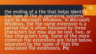 •File Extension or File name Extension -is
the ending of a file that helps identify
the type of file in operating systems,
such as Microsoft Windows. In Microsoft
Windows, the file name extension is a
period that is often followed by three
characters but may also be one, two, or
four characters long. Some of the more
common file extensions are listed below,
separated by the types of files the
associated file extensions. Pic
 