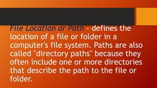 File Location or Path - defines the
location of a file or folder in a
computer's file system. Paths are also
called "directory paths" because they
often include one or more directories
that describe the path to the file or
folder.
 