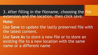 3. After filling in the filename, choosing the file
extension and the location, then click save.
Note:
Use Save to update the lastly preserved file with
the latest content.
Use Save As to store a new file or to store an
existing file to a new location with the same
name or a different name
 